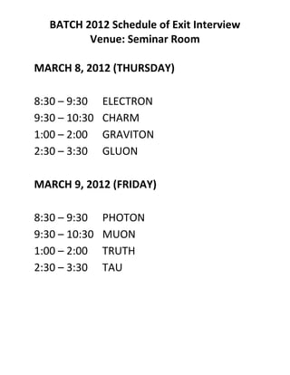 BATCH 2012 Schedule of Exit Interview
          Venue: Seminar Room

MARCH 8, 2012 (THURSDAY)

8:30 – 9:30    ELECTRON
9:30 – 10:30   CHARM
1:00 – 2:00    GRAVITON
2:30 – 3:30    GLUON

MARCH 9, 2012 (FRIDAY)

8:30 – 9:30    PHOTON
9:30 – 10:30   MUON
1:00 – 2:00    TRUTH
2:30 – 3:30    TAU
 