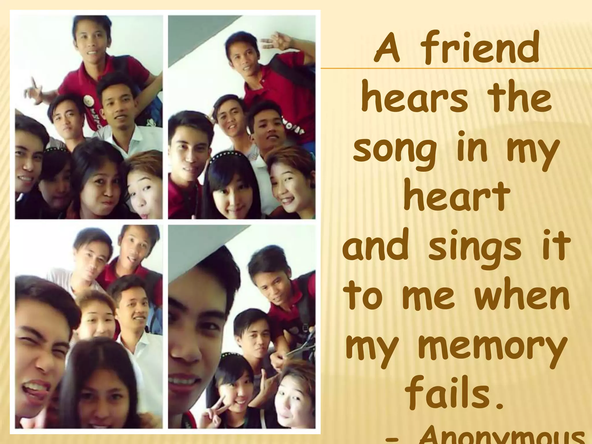 A friend 
hears the 
song in my 
heart 
and sings it 
to me when 
my memory 
fails. 
- Anonymous 
 