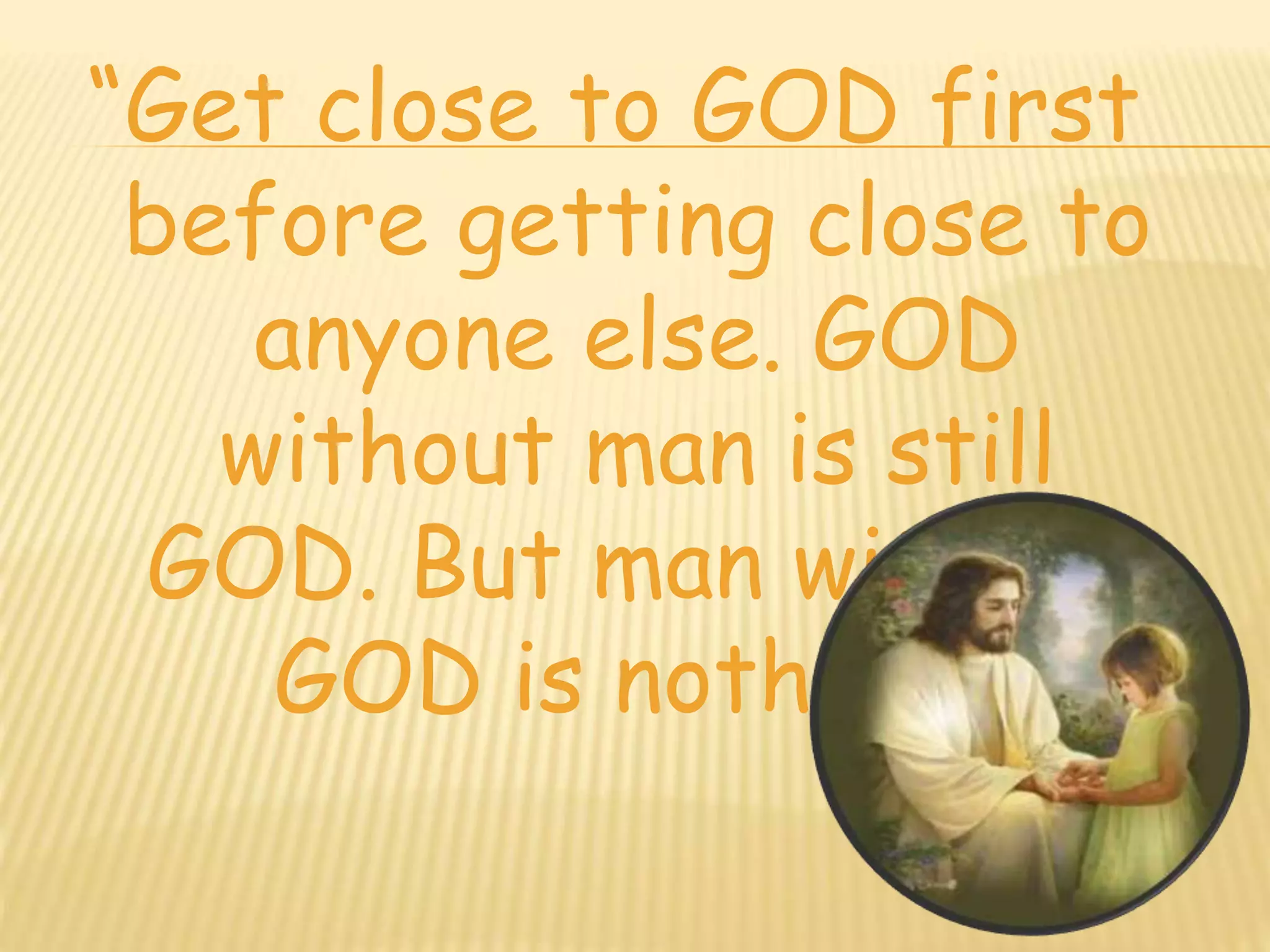 “Get close to GOD first 
before getting close to 
anyone else. GOD 
without man is still 
GOD. But man without 
GOD is nothing.” 
 