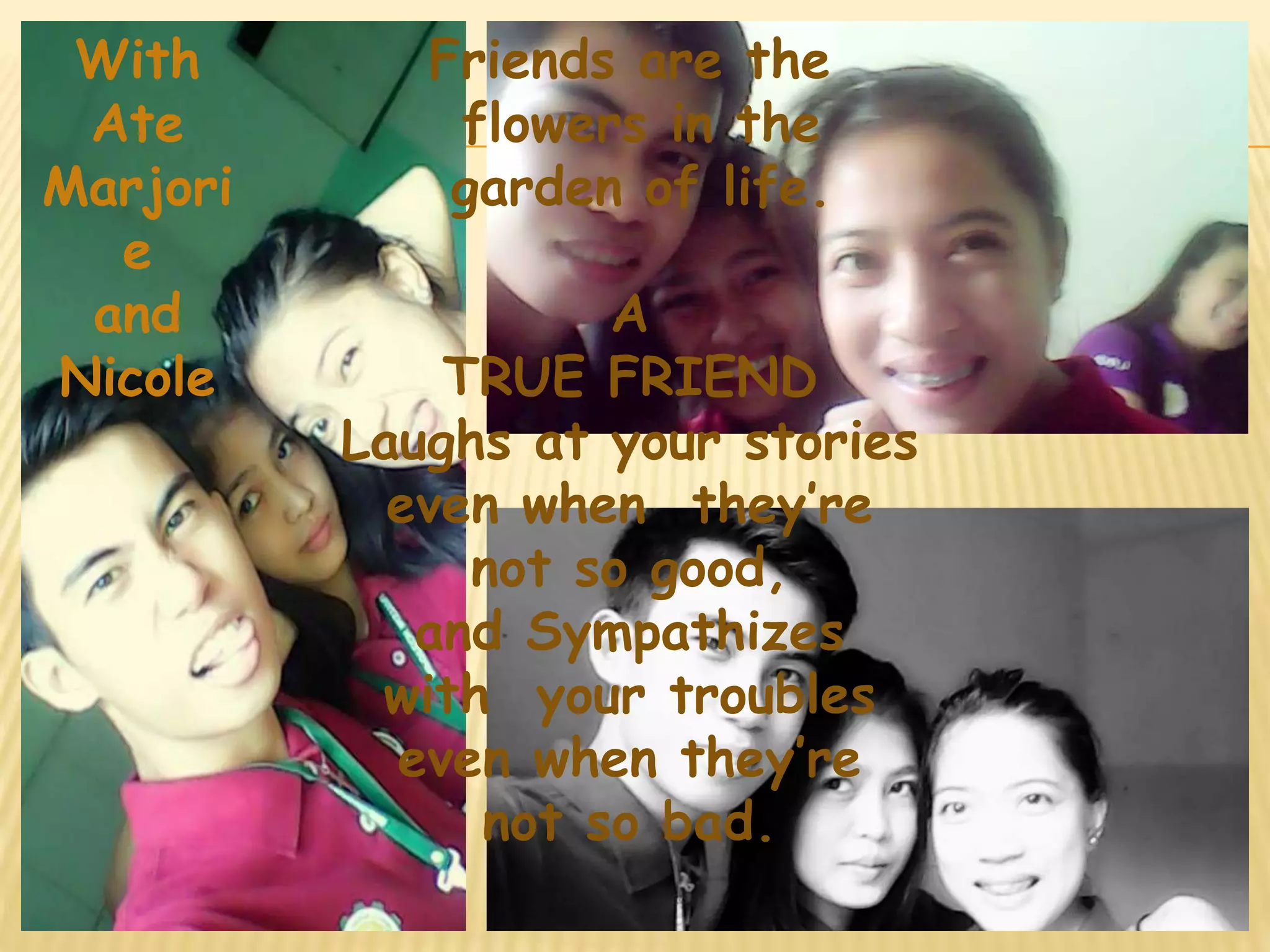 Friends are the 
flowers in the 
garden of life. 
A 
TRUE FRIEND 
Laughs at your stories 
even when they’re 
not so good, 
and Sympathizes 
with your troubles 
even when they’re 
not so bad. 
With 
Ate 
Marjori 
e 
and 
Nicole 
 