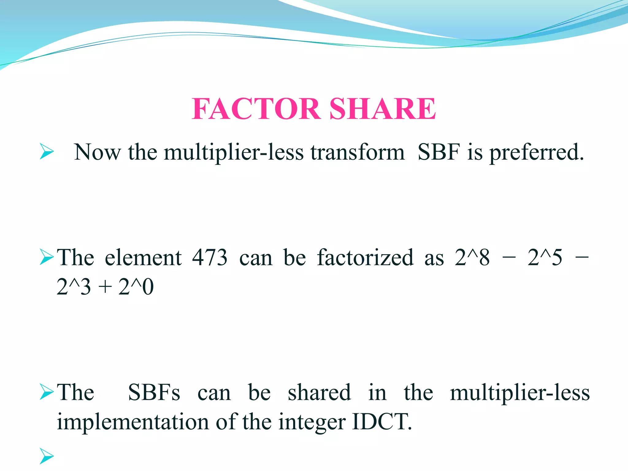 FACTOR SHARE
NNow the multiplier-less transform SBF is preferred.
The element 473 can be factorized as 2^8 − 2^5 −
2^3 + 2^0
The SBFs can be shared in the multiplier-less
implementation of the integer IDCT.
ow the multiplier-less transform SBF is preferred.
 