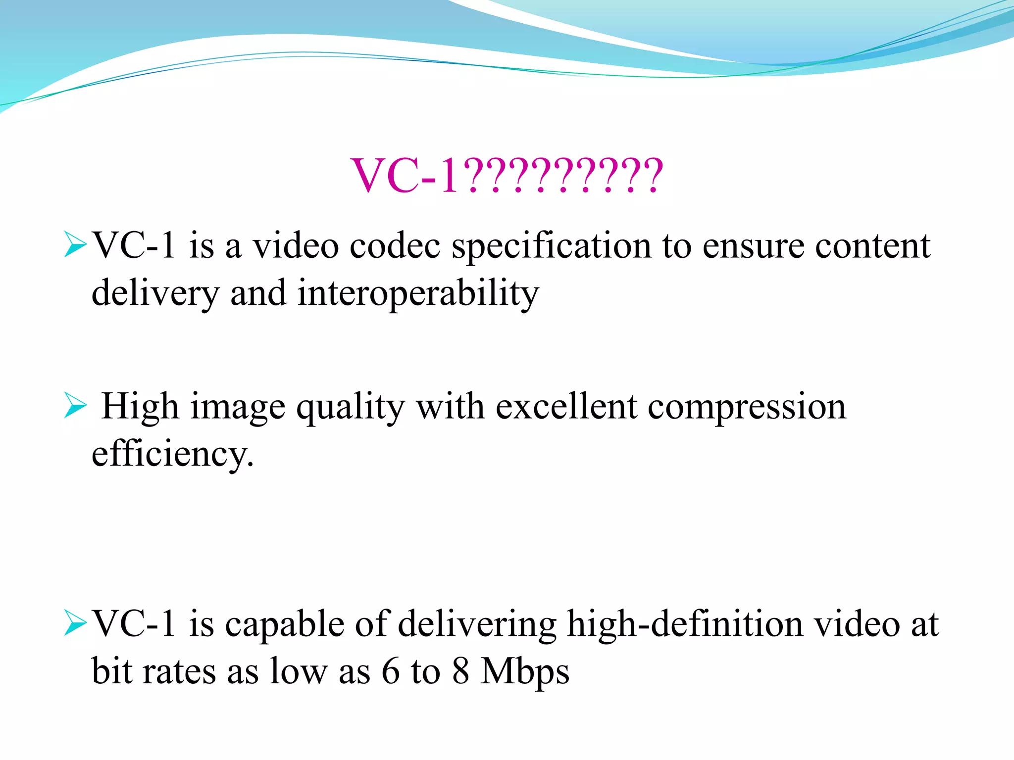 VC-1?????????
VC-1 is a video codec specification to ensure content
delivery and interoperability
 High image quality with excellent compression
efficiency.
VC-1 is capable of delivering high-definition video at
bit rates as low as 6 to 8 Mbps
 
