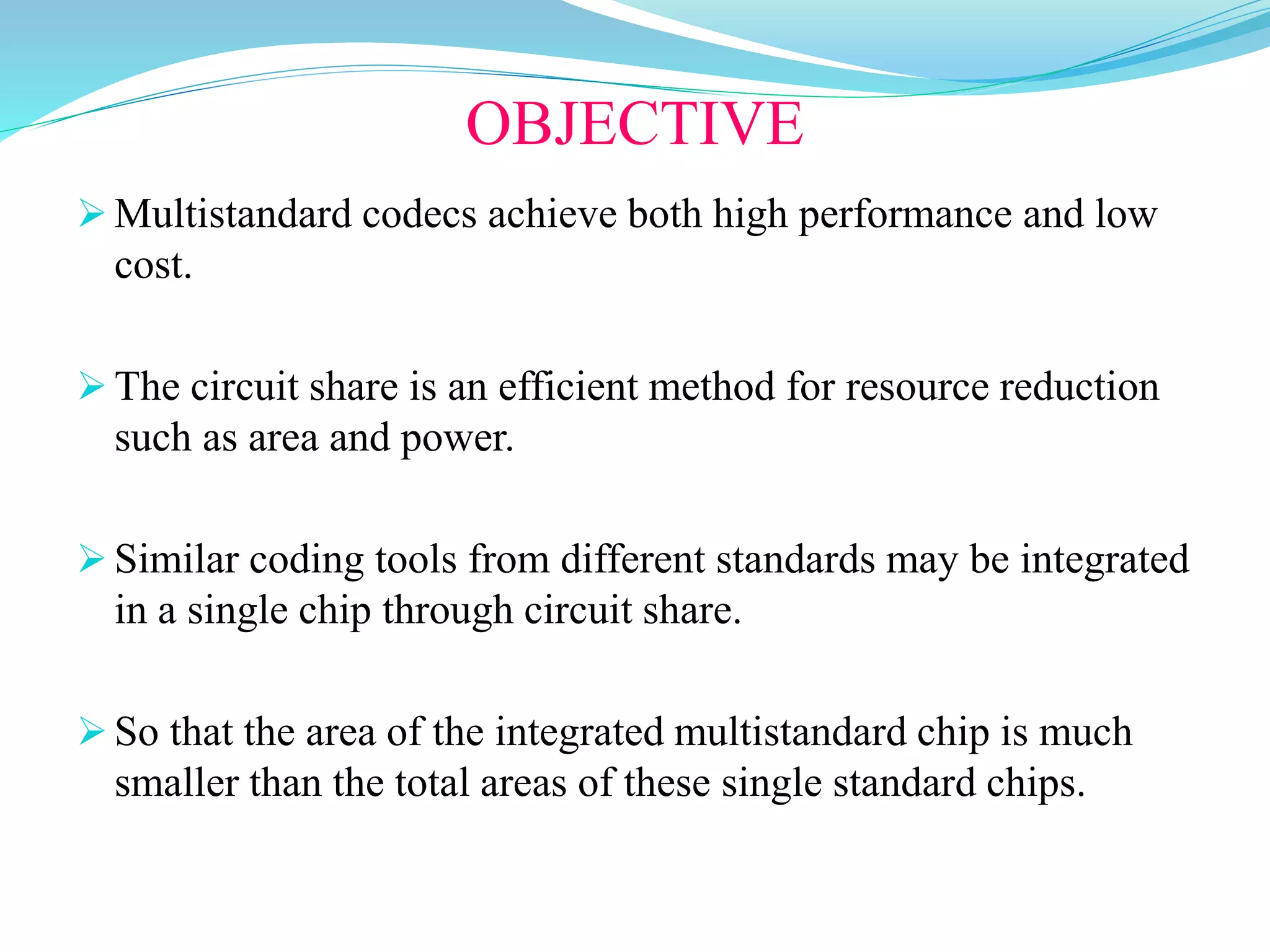 OBJECTIVE
 Multistandard codecs achieve both high performance and low
cost.
 The circuit share is an efficient method for resource reduction
such as area and power.
 Similar coding tools from different standards may be integrated
in a single chip through circuit share.
 So that the area of the integrated multistandard chip is much
smaller than the total areas of these single standard chips.
 