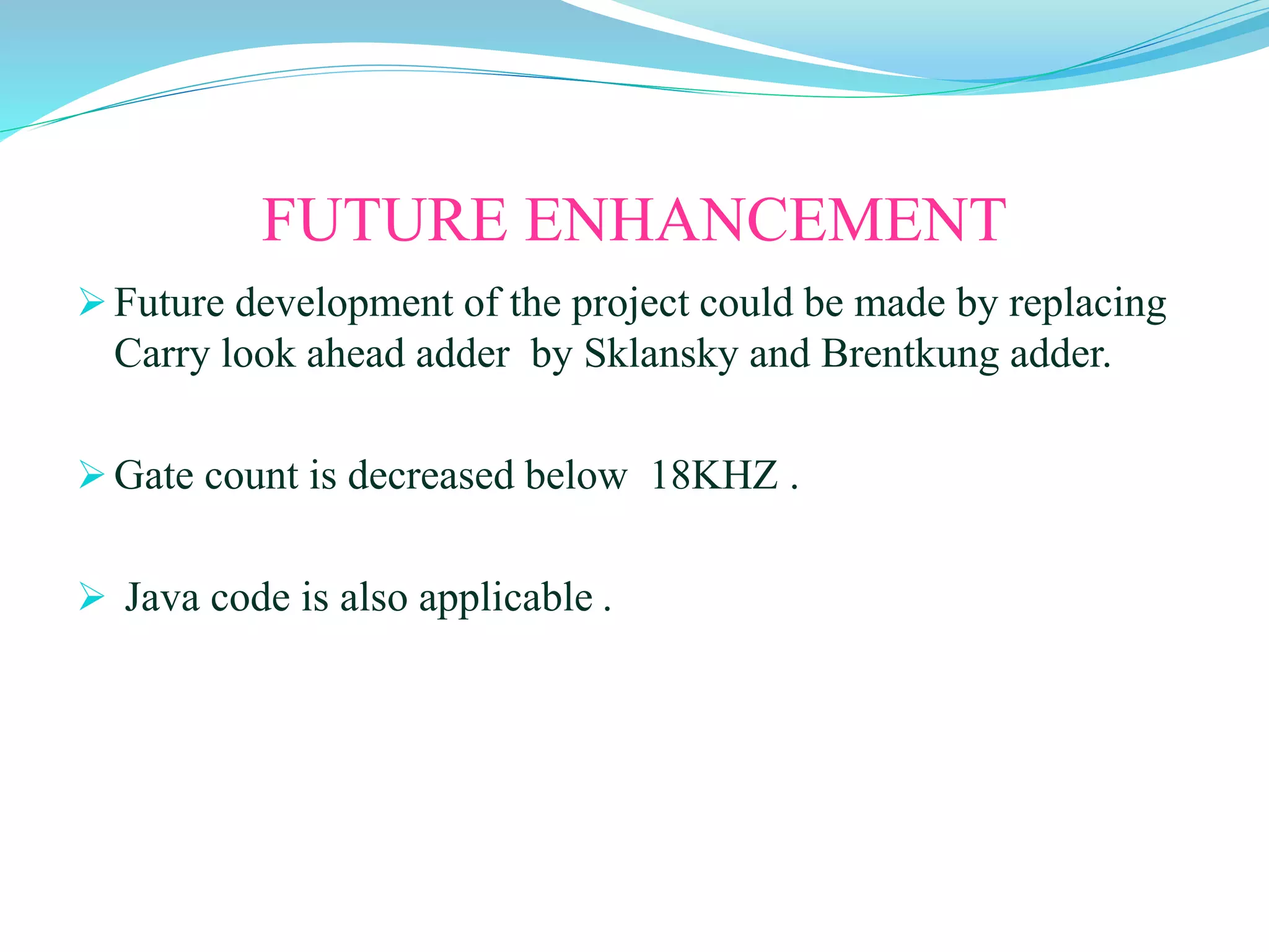 FUTURE ENHANCEMENT
Future development of the project could be made by replacing
Carry look ahead adder by Sklansky and Brentkung adder.
Gate count is decreased below 18KHZ .
 Java code is also applicable .
 