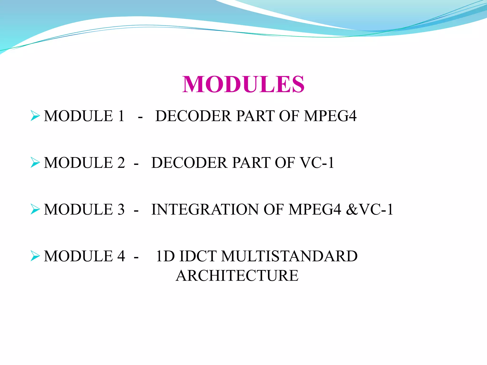MODULES
MODULE 1 - DECODER PART OF MPEG4
MODULE 2 - DECODER PART OF VC-1
MODULE 3 - INTEGRATION OF MPEG4 &VC-1
MODULE 4 - 1D IDCT MULTISTANDARD
ARCHITECTURE
 