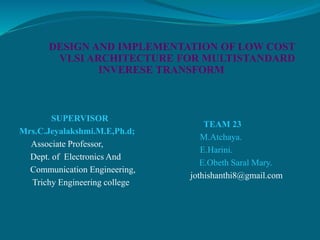 DESIGN AND IMPLEMENTATION OF LOW COST
VLSI ARCHITECTURE FOR MULTISTANDARD
INVERESE TRANSFORM
SUPERVISOR
Mrs.C.Jeyalakshmi.M.E,Ph.d;
Associate Professor,
Dept. of Electronics And
Communication Engineering,
Trichy Engineering college
TEAM 23
M.Atchaya.
E.Harini.
E.Obeth Saral Mary.
jothishanthi8@gmail.com
 