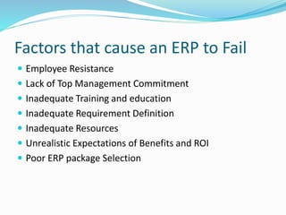 Factors that cause an ERP to Fail
 Employee Resistance
 Lack of Top Management Commitment
 Inadequate Training and education
 Inadequate Requirement Definition
 Inadequate Resources
 Unrealistic Expectations of Benefits and ROI
 Poor ERP package Selection
 
