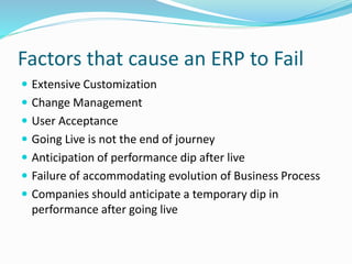 Factors that cause an ERP to Fail
 Extensive Customization
 Change Management
 User Acceptance
 Going Live is not the end of journey
 Anticipation of performance dip after live
 Failure of accommodating evolution of Business Process
 Companies should anticipate a temporary dip in
performance after going live
 
