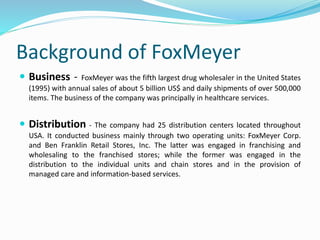 Background of FoxMeyer
 Business - FoxMeyer was the fifth largest drug wholesaler in the United States
(1995) with annual sales of about 5 billion US$ and daily shipments of over 500,000
items. The business of the company was principally in healthcare services.
 Distribution - The company had 25 distribution centers located throughout
USA. It conducted business mainly through two operating units: FoxMeyer Corp.
and Ben Franklin Retail Stores, Inc. The latter was engaged in franchising and
wholesaling to the franchised stores; while the former was engaged in the
distribution to the individual units and chain stores and in the provision of
managed care and information-based services.
 