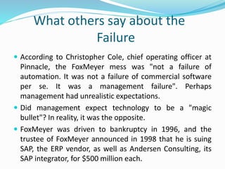 What others say about the
Failure
 According to Christopher Cole, chief operating officer at
Pinnacle, the FoxMeyer mess was "not a failure of
automation. It was not a failure of commercial software
per se. It was a management failure". Perhaps
management had unrealistic expectations.
 Did management expect technology to be a "magic
bullet"? In reality, it was the opposite.
 FoxMeyer was driven to bankruptcy in 1996, and the
trustee of FoxMeyer announced in 1998 that he is suing
SAP, the ERP vendor, as well as Andersen Consulting, its
SAP integrator, for $500 million each.
 