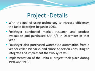 Project -Details
 With the goal of using technology to increase efficiency,
the Delta III project began in 1993.
 FoxMeyer conducted market research and product
evaluation and purchased SAP R/3 in December of that
year.
 FoxMeyer also purchased warehouse-automation from a
vendor called Pinnacle, and chose Andersen Consulting to
integrate and implement the two systems.
 Implementation of the Delta III project took place during
1994 and 1995.
 