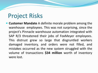 Project Risks
 Customer Mandate A definite morale problem among the
warehouse employees. This was not surprising, since the
project's Pinnacle warehouse automation integrated with
SAP R/3 threatened their jobs of FoxMeyer employees.
This distrust grew so large that disgruntled workers
damaged inventory, and orders were not filled, and
mistakes occurred as the new system struggled with the
volume of transactions $34 million worth of inventory
were lost.
 