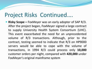 Project Risks Continued….
 Risky Scope – FoxMeyer was an early adopter of SAP R/3.
After the project began, FoxMeyer signed a large contract
to supply University Health System Consortium (UHC).
This event exacerbated the need for an unprecedented
volume of R/3 transactions. Although, prior to the
contract, testing seemed to indicate that R/3 on HP9000
servers would be able to cope with the volume of
transactions, in 1994 R/3 could process only 10,000
customer orders per night, compared with 420,000 under
FoxMeyer's original mainframe system
 