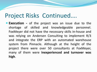 Project Risks Continued….
 Execution - of the project was an issue due to the
shortage of skilled and knowledgeable personnel.
FoxMeyer did not have the necessary skills in-house and
was relying on Andersen Consulting to implement R/3
and integrate the ERP with an automated warehouse
system from Pinnacle. Although at the height of the
project there were over 50 consultants at FoxMeyer,
many of them were inexperienced and turnover was
high.
 