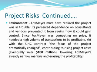 Project Risks Continued….
 Environment - FoxMeyer must have realized the project
was in trouble, its perceived dependence on consultants
and vendors prevented it from seeing how it could gain
control. Since FoxMeyer was competing on price, it
needed a high volume of transactions to be profitable. Yet
with the UHC contract "the focus of the project
dramatically changed", contributing to rising project costs
(eventually over $100 million), lowering FoxMeyer's
already narrow margins and erasing the profitability.
 