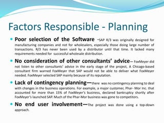Factors Responsible - Planning
 Poor selection of the Software -SAP R/3 was originally designed for
manufacturing companies and not for wholesalers, especially those doing large number of
transactions. R/3 has never been used by a distributor until that time. It lacked many
requirements needed for successful wholesale distribution.
 No consideration of other consultants’ advice— FoxMeyer did
not listen to other consultants’ advice in the early stage of the project, A Chicago-based
consultant firm warned FoxMeyer that SAP would not be able to deliver what FoxMeyer
needed. FoxMeyer selected SAP mainly because of its reputation.
 Lack of contingency planning—there was no contingency planning to deal
with changes in the business operations. For example, a major customer, Phar- Mor Inc. that
accounted for more than 15% of FoxMeyer’s business, declared bankruptcy shortly after
FoxMeyer’s launched SAP. Much of the Phar-Mor business was gone to competitors.
 No end user involvement—The project was done using a top-down
approach.
 