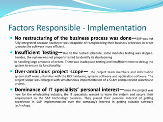 Factors Responsible - Implementation
 No restructuring of the business process was done—SAP was not
fully integrated because FoxMeyer was incapable of reengineering their business processes in order
to make the software more efficient.
 Insufficient Testing—Due to the rushed schedule, some modules testing was skipped.
Besides, the system was not properly tested to identify its shortcoming
in handling large amounts of orders. There was inadequate testing and insufficient time to debug the
system to ensure its functionality.
 Over-ambitious project scope— the project team members and information
system staff were unfamiliar with the R/3 hardware, systems software and application software. The
project scope was enlarged with simultaneous implementation of a $18m computerized warehouse
project.
 Dominance of IT specialists’ personal interest—since the project was
new for the wholesaling industry, the IT specialists wanted to learn the system and secure their
employment in the SAP technology business. They placed their personal interest of getting
experience in SAP implementation over the company’s interest in getting suitable software
technology.
 