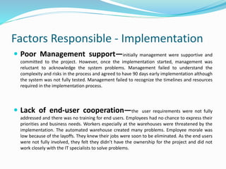 Factors Responsible - Implementation
 Poor Management support—initially management were supportive and
committed to the project. However, once the implementation started, management was
reluctant to acknowledge the system problems. Management failed to understand the
complexity and risks in the process and agreed to have 90 days early implementation although
the system was not fully tested. Management failed to recognize the timelines and resources
required in the implementation process.
 Lack of end-user cooperation—the user requirements were not fully
addressed and there was no training for end users. Employees had no chance to express their
priorities and business needs. Workers especially at the warehouses were threatened by the
implementation. The automated warehouse created many problems. Employee morale was
low because of the layoffs. They knew their jobs were soon to be eliminated. As the end users
were not fully involved, they felt they didn’t have the ownership for the project and did not
work closely with the IT specialists to solve problems.
 