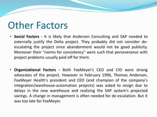 Other Factors
 Social Factors - It is likely that Andersen Consulting and SAP needed to
externally justify the Delta project. They probably did not consider de-
escalating the project since abandonment would not be good publicity.
Moreover their "norms for consistency" were such that perseverance with
project problems usually paid off for them.
 Organizational Factors - Both FoxMeyer's CEO and CIO were strong
advocates of the project. However in February 1996, Thomas Anderson,
FoxMeyer Health's president and CEO (and champion of the company's
integration/warehouse-automation projects) was asked to resign due to
delays in the new warehouse and realizing the SAP system's projected
savings. A change in management is often needed for de-escalation. But it
was too late for FoxMeyer.
 