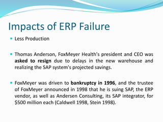 Impacts of ERP Failure
 Less Production
 Thomas Anderson, FoxMeyer Health's president and CEO was
asked to resign due to delays in the new warehouse and
realizing the SAP system's projected savings.
 FoxMeyer was driven to bankruptcy in 1996, and the trustee
of FoxMeyer announced in 1998 that he is suing SAP, the ERP
vendor, as well as Andersen Consulting, its SAP integrator, for
$500 million each (Caldwell 1998, Stein 1998).
 