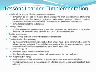 Lessons Learned : Implementation
 Inclusion of the necessary business process reengineering
 ERP cannot be expected to improve profits without the prior accomplishment of improved
supply chain planning systems, enterprise optimization systems, customer relations
management, transportation and logistics management and warehouse management
 ERP installation is not the end process;
 Thorough testing
 Develop an organized comprehensive testing plan, encourage user participation in the testing,
and make sure adequate testing scenarios are conducted to the new system.
 Realistic project scope
 Scope should be clearly identified with realistic time targets.
 Close Monitoring of project status
 Top management and the implementation team should have a close communication with the
software vendor, consulting firms and IT people, ensuring that the project progress is running
on the right track, and the project goals are continuously adhered to.
 Seek end user support
 Employees should be well trained in software.
 Identify the change agents and create a high morale to meet the new challenges.
 Post implementation review
 Develop quality assurance and control programs to ensure system checks are in place.
 Develop business metrics to measure project’s intended benefits versus what has actually been
achieved,
 