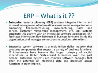 ERP – What is it ??
 Enterprise resource planning (ERP) systems integrate internal and
external management of information across an entire organization—
embracing finance/accounting, manufacturing, sales and
service, customer relationship management, etc. ERP systems
automate this activity with an integrated software application. ERP
facilitates information flow between all business functions inside the
organization, and manages connections to outside stakeholders.
 Enterprise system software is a multi-billion dollar industry that
produces components that support a variety of business functions.
IT investments have become the largest category of capital
expenditure in United States-based businesses over the past
decade. Enterprise systems are complex software packages that
offer the potential of integrating data and processes across
functions in an enterprise.
 