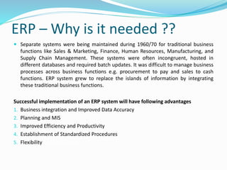 ERP – Why is it needed ??
 Separate systems were being maintained during 1960/70 for traditional business
functions like Sales & Marketing, Finance, Human Resources, Manufacturing, and
Supply Chain Management. These systems were often incongruent, hosted in
different databases and required batch updates. It was difficult to manage business
processes across business functions e.g. procurement to pay and sales to cash
functions. ERP system grew to replace the islands of information by integrating
these traditional business functions.
Successful implementation of an ERP system will have following advantages
1. Business integration and Improved Data Accuracy
2. Planning and MIS
3. Improved Efficiency and Productivity
4. Establishment of Standardized Procedures
5. Flexibility and technology
 