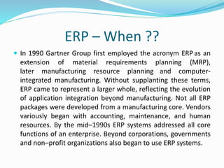 ERP – When ??
 In 1990 Gartner Group first employed the acronym ERP as an
extension of material requirements planning (MRP),
later manufacturing resource planning and computer-
integrated manufacturing. Without supplanting these terms,
ERP came to represent a larger whole, reflecting the evolution
of application integration beyond manufacturing. Not all ERP
packages were developed from a manufacturing core. Vendors
variously began with accounting, maintenance, and human
resources. By the mid–1990s ERP systems addressed all core
functions of an enterprise. Beyond corporations, governments
and non–profit organizations also began to use ERP systems.
 