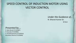 SPEED CONTROL OF INDUCTION MOTOR USING
VECTOR CONTROL
Under the Guidance of…
N. Dharani Kumar Sir.
M.Tech
Presented by….
R. Bala Murali (Y11EE887)
P. Dwaraka (Y11EE883)
V. Venkateswararao (Y11EE914)
Khushboo Sharma (Y11EE849)
 