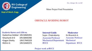 OBSTACLEA
VOIDING ROBOT
RV Collegeof
Engineering
Go, change the world
Project work atRVCE
Minor Project Final Presentation
Dept of Mech. Engg.
Students Name and USN no.
•Sadashiva Hebbal 1RV18ME091
•Shashank D D
•Gagan Shetty
•Nithin G
1RV18ME098
1RV17ME029
1RV16ME072
Internal Guide
Sujan Chakraborty
Associate Professor
MechanicalDepartment
RVCE
Moderator
Dr. Bharatish A
Associate Professor
Mechanical
Department RVCE
 