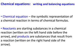 Chemical equations: writing and balancing equations
• Chemical equation – the symbolic representation of
a chemical reaction in terms of chemical formulas.
• Reactants are starting substances in a chemical
reaction (written on the left hand side before the
arrow), and products are substances that result from
a reaction (written on the right hand side of the
arrow).
 