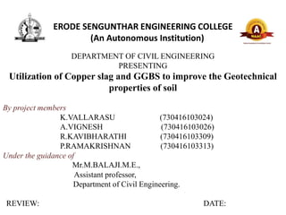 ERODE SENGUNTHAR ENGINEERING COLLEGE
(An Autonomous Institution)
DEPARTMENT OF CIVIL ENGINEERING
PRESENTING
Utilization of Copper slag and GGBS to improve the Geotechnical
properties of soil
By project members
K.VALLARASU (730416103024)
A.VIGNESH (730416103026)
R.KAVIBHARATHI (730416103309)
P.RAMAKRISHNAN (730416103313)
Under the guidance of
Mr.M.BALAJI.M.E.,
Assistant professor,
Department of Civil Engineering.
REVIEW: DATE:
 