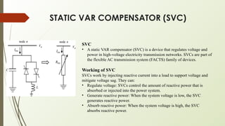 STATIC VAR COMPENSATOR (SVC)
SVC
• A static VAR compensator (SVC) is a device that regulates voltage and
power in high-voltage electricity transmission networks. SVCs are part of
the flexible AC transmission system (FACTS) family of devices.
Working of SVC
SVCs work by injecting reactive current into a load to support voltage and
mitigate voltage sag. They can:
• Regulate voltage: SVCs control the amount of reactive power that is
absorbed or injected into the power system.
• Generate reactive power: When the system voltage is low, the SVC
generates reactive power.
• Absorb reactive power: When the system voltage is high, the SVC
absorbs reactive power.
 