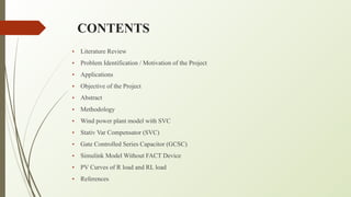 CONTENTS
• Literature Review
• Problem Identification / Motivation of the Project
• Applications
• Objective of the Project
• Abstract
• Methodology
• Wind power plant model with SVC
• Stativ Var Compensator (SVC)
• Gate Controlled Series Capacitor (GCSC)
• Simulink Model Without FACT Device
• PV Curves of R load and RL load
• References
 