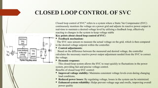 CLOSED LOOP CONTROL OF SVC
Closed loop control of SVC" refers to a system where a Static Var Compensator (SVC)
continuously monitors the voltage on a power grid and adjusts its reactive power output in
real-time to maintain a desired voltage level by utilizing a feedback loop, effectively
reacting to changes in the system to keep voltage stable
Key points about closed loop control of SVC:
· Feedback mechanism:
The SVC uses sensors to measure the actual voltage on the grid, which is then compared
to the desired voltage setpoint within the controller.
· Control adjustments:
Based on the difference between the measured and desired voltage, the controller
calculates the necessary reactive power output adjustment needed from the SVC to correct
the voltage.
· Dynamic response:
This closed-loop system allows the SVC to react quickly to fluctuations in the power
system, providing fast and precise voltage control.
Benefits of closed loop SVC control:
· Improved voltage stability: Maintains consistent voltage levels even during changing
load conditions.
· Reduced power losses: By regulating voltage, losses in the system can be minimized.
· Enhanced system reliability: Helps prevent voltage sags and swells, improving overall
power quality
 