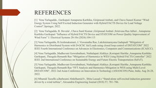 REFERENCES
[1] Venu Yarlagadda , Garikapati Annapurna Karthika, Giriprasad Ambati, and Chava Suneel Kumar “Wind
Energy System Using Self Excited Induction Generator with Hybrid FACTS Device for Load Voltage
Control”,Springer, 2022.
[2] Venu Yarlagadda, B. Devulal , Chava Sunil Kumar ,Giriprasad Ambati ,Srinivasa Rao Jalluri , Annapurna
Karthika Garikapati “Influence of Hybrid FACTS Device and STATCOM on Power Quality Improvement of
Wind Farm” J. Electrical Systems 20-10s (2024):104-115
[3] Venu Yarlagadda, R.Geshmakumari, J. Viswanatha Rao, Lakshminarayana Gadupudi “Mitigation of
Harmonics in Distributed System with D-GCSC fed Loads using closed loop control of DSTATCOM” 2022
IEEE Fourth International Conference on Advances in Electronics, Computers and Communications (ICAECC).
[4] Venu Yarlagadda ,Madhuvani Gowrabathuni, Nuthalapati Alekhya ,Korrapati Haritha ,Annapurna Karthika
Garikapati, Theegala Hemanth Rao “Mitigation of Harmonics in WES Using Hybrid FACTS Controller” 2022
IEEE 2nd International Conference on Sustainable Energy and Future Electric Transportation (SeFeT).
[5] Venu Yarlagadda ,Madhuvani Gowrabathuni, Nuthalapati Alekhya ,Korrapati Haritha ,Annapurna Karthika
Garikapati, Theegala Hemanth Rao “FFT Analysis and Harmonics Mitigation in WES using Multi-Level
DSTATCOM”, 2022 2nd Asian Conference on Innovation in Technology (ASIANCON) Pune, India. Aug 26-28,
2022.
[6] Mhamdi Taoufik a,Barhoumi Abdelhamid b , Sbita Lassad c “Stand-alone self-excited induction generator
driven by a wind turbine”, Alexandria Engineering Journal (2018) 57, 781–786.
 