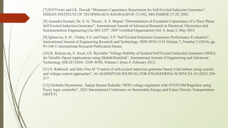 [7] H.P.Tiwari and J.K. Diwedi “Minimum Capacitance Requirment for Self-Excited Induction Generator”,
INDIAN INSTITUTE OF TECHNOLOGY, KHARAGPUR 721302, DECEMBER 27-29, 2002.
[8] Anamika Kumari, Dr. A. G. Thosar , S. S. Mopari “Determination of Excitation Capacitance of a Three Phase
Self Excited Induction Generator”, International Journal of Advanced Research in Electrical, Electronics and
Instrumentation Engineering (An ISO 3297: 2007 Certified Organization) Vol. 4, Issue 5, May 2015
[9] Igbinovia, S. O , Ubeku, E.U and Osayi, F.S “Self Excited Induction Generators Performance Evaluation”,
International Journal of Engineering Research and Technology. ISSN 0974-3154 Volume 7, Number 2 (2014), pp.
93-104 © International Research Publication House.
[10] K. Kalyan raj, E. Swati, Ch. Ravindra “Voltage Stability of Isolated Self Excited Induction Generator (SEIG)
for Variable Speed Applications using Matlab/Simulink”, International Journal of Engineering and Advanced
Technology (IJEAT) ISSN: 2249–8958, Volume-1 Issue-3, February 2012.
[11] S. Ratheesh and Jeba Vins M “Control of self-excited induction generator based wind turbine using current
and voltage control approaches”, AL-QADISIYAH JOURNAL FOR ENGINEERING SCIENCES 16 (2023) 209–
217
[12] Giribabu Dyanamina , Sanjay Kumar Kakodia “SEIG voltage regulation with STATCOM Regulator using
Fuzzy logic controller”, 2021 International Conference on Sustainable Energy and Future Electric Transportation
(SEFET).
 