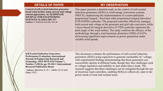 DETAILS OF PAPER MY OBSERVATION
Control of self-excited induction generator
based wind turbine using current and voltage
control approaches, AL-QADISIYAH
JOURNAL FOR ENGINEERING
SCIENCES 16 (2023) 209–217
Authors: S. Ratheesh and Jeba Vins M
This paper presents a detailed study on the control of self-excited
induction generators (SEIG) in wind energy conversion systems
(WECS), emphasizing the implementation of a coati-optimized
proportional integral - fractional order proportional integral derivative
(CPI-FOPID) controller. The proposed controller effectively manages
both current and voltage at the generator and grid side converters, while
a fuzzy-based tilt integral derivative (F-TID) controller optimizes the
pitch angle of the wind turbine. The study confirms the efficacy of the
methodology through a total harmonic distortion (THD) of 0.63%,
showcasing significant improvements in power generation under
variable wind speeds.
Self Excited Induction Generators
Performance Evaluation, International
Journal of Engineering Research and
Technology. ISSN 0974-3154 Volume 7,
Number 2 (2014), pp. 93-104 © International
Research Publication House
Authors: Igbinovia, S. O.1 , Ubeku, E.U.2 and
Osayi, F.S.3
This document evaluates the performance of self-excited induction
generators (SEIG) using capacitors to generate sustainable AC voltage,
with experimental findings demonstrating that these generators can
successfully operate at different loads, though they face challenges such
as voltage regulation and inability to start under heavy loads. The
research suggests that these challenges can be mitigated through the use
of electronic load controllers, enabling SEIGs to effectively cater to the
power needs of rural and isolated areas.
 
