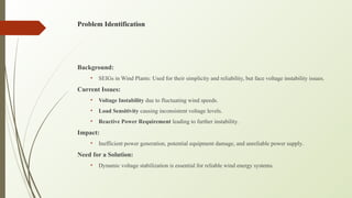Problem Identification
Background:
• SEIGs in Wind Plants: Used for their simplicity and reliability, but face voltage instability issues.
Current Issues:
• Voltage Instability due to fluctuating wind speeds.
• Load Sensitivity causing inconsistent voltage levels.
• Reactive Power Requirement leading to further instability.
Impact:
• Inefficient power generation, potential equipment damage, and unreliable power supply.
Need for a Solution:
• Dynamic voltage stabilization is essential for reliable wind energy systems.
 