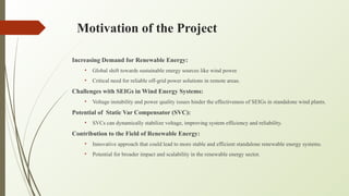Motivation of the Project
Increasing Demand for Renewable Energy:
• Global shift towards sustainable energy sources like wind power.
• Critical need for reliable off-grid power solutions in remote areas.
Challenges with SEIGs in Wind Energy Systems:
• Voltage instability and power quality issues hinder the effectiveness of SEIGs in standalone wind plants.
Potential of Static Var Compensator (SVC):
• SVCs can dynamically stabilize voltage, improving system efficiency and reliability.
Contribution to the Field of Renewable Energy:
• Innovative approach that could lead to more stable and efficient standalone renewable energy systems.
• Potential for broader impact and scalability in the renewable energy sector.
 
