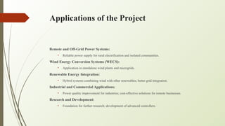 Applications of the Project
Remote and Off-Grid Power Systems:
• Reliable power supply for rural electrification and isolated communities.
Wind Energy Conversion Systems (WECS):
• Application in standalone wind plants and microgrids.
Renewable Energy Integration:
• Hybrid systems combining wind with other renewables; better grid integration.
Industrial and Commercial Applications:
• Power quality improvement for industries; cost-effective solutions for remote businesses.
Research and Development:
• Foundation for further research; development of advanced controllers.
 