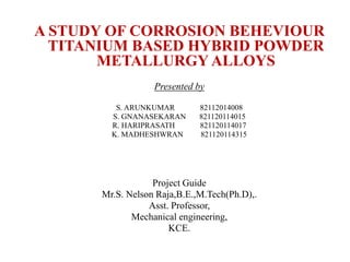 A STUDY OF CORROSION BEHEVIOUR
TITANIUM BASED HYBRID POWDER
METALLURGY ALLOYS
Presented by
S. ARUNKUMAR 82112014008
S. GNANASEKARAN 821120114015
R. HARIPRASATH 821120114017
K. MADHESHWRAN 821120114315
Project Guide
Mr.S. Nelson Raja,B.E.,M.Tech(Ph.D),.
Asst. Professor,
Mechanical engineering,
KCE.
1
FIRST REVIEW MEETING
 