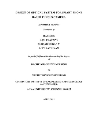 DESIGN OF OPTICAL SYSTEM FOR SMART PHONE
BASED FUNDUS CAMERA
A PROJECT REPORT
Submitted by
HARISH S
RAM PRATAP V
SUBAMURUGAN V
AJAY RATHINAM
in partial fulfilment for the award of the degree
of
BACHELOR OF ENGINEERING
in
MECHATRONICS ENGINEERING
COIMBATORE INSTITUTE OF ENGINEERING AND TECHNOLOGY
(AUTONOMOUS)
ANNA UNIVERSITY: CHENNAI 600 025
APRIL 2021
 