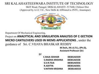 SRI KALAHASTEESWARA INSTITUTE OF TECHNOLOGY
SKIT Road, Panagal, SRIKALAHASTI -517640, Chittoor Dist
(Approved by A.I.C.T.E., New Delhi & Affiliated to JNTU, Anantapur)
Department Of Mechanical Engineering,
Project on ANALYTICAL AND SIMULATION ANALYSIS OF C-SECTION
MICRO CANTILEVERS USED IN MEMS APPLICATIONS , under the
guidance of Sri. C.VIJAYA BHASKAR REDDY
M.Tech,; M.I.S.T.E,; (Ph.D),
Assistant Professor (Sr)
C.RAJA SEKHAR 08381A0339
S.RADHA KRISHNA 08381A0338
G.V.R.TEJA 08381A0356
R.ADITYA 08381A0301
V.NITHIN KRISHNA 08381A0333
BY
 