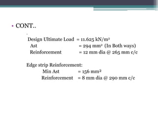 • CONT..
.
Design Ultimate Load = 11.625 kN/m2
Ast = 294 mm2 (In Both ways)
Reinforcement = 12 mm dia @ 265 mm c/c
Edge strip Reinforcement:
Min Ast = 156 mm²
Reinforcement = 8 mm dia @ 290 mm c/c
 