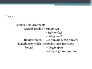 Cont.....
Torsion Reinforcement:
Area of Torsion = (3/4)x Ast
= (3/4)x265)
= 196.5 mm²
Reinforcement = 8 mm dia @255 mm c/c
Length over which the torsion steel provided:
Length = (1/5)x span
= (1/5)x 3706= 750 mm
 
