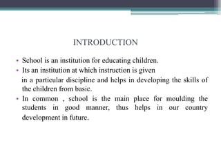 INTRODUCTION
• School is an institution for educating children.
• Its an institution at which instruction is given
in a particular discipline and helps in developing the skills of
the children from basic.
• In common , school is the main place for moulding the
students in good manner, thus helps in our country
development in future.
 