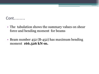 Cont........
• The tabulation shows the summary values on shear
force and bending moment for beams
• Beam number 452 (B-452) has maximum bending
moment 166.526 kN-m.
 