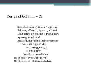 Design of Column – C1
Size of column =300 mm * 450 mm
Fck = 25 N/mm² , Fy = 415 N/mm²
Load acting on column = 1588.25 kN
Ag=103394.96 mm²
Area of Longitudinal Reinforcement :
Asc = 2% Ag provided
= 0.02×(350×450)
= 2700 mm²
Provide 20mm dia bar
No of bars= 2700 /(π×20²/4)
No of bars= 10 0f 20 mm dia bars
 