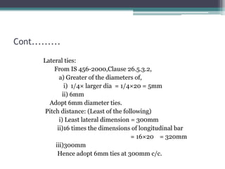 Cont.........
Lateral ties:
From IS 456-2000,Clause 26.5.3.2,
a) Greater of the diameters of,
i) 1/4× larger dia = 1/4×20 = 5mm
ii) 6mm
Adopt 6mm diameter ties.
Pitch distance: (Least of the following)
i) Least lateral dimension = 300mm
ii)16 times the dimensions of longitudinal bar
= 16×20 = 320mm
iii)300mm
Hence adopt 6mm ties at 300mm c/c.
 